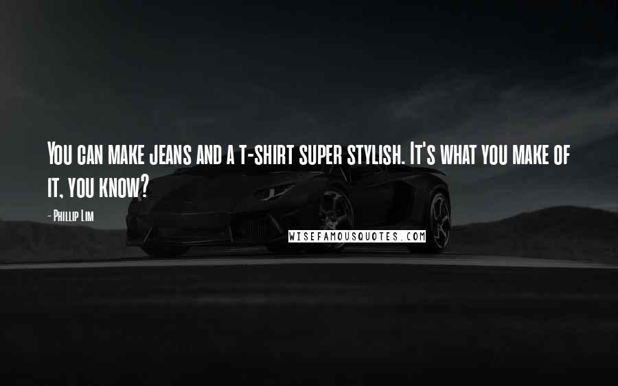 Phillip Lim Quotes: You can make jeans and a t-shirt super stylish. It's what you make of it, you know?