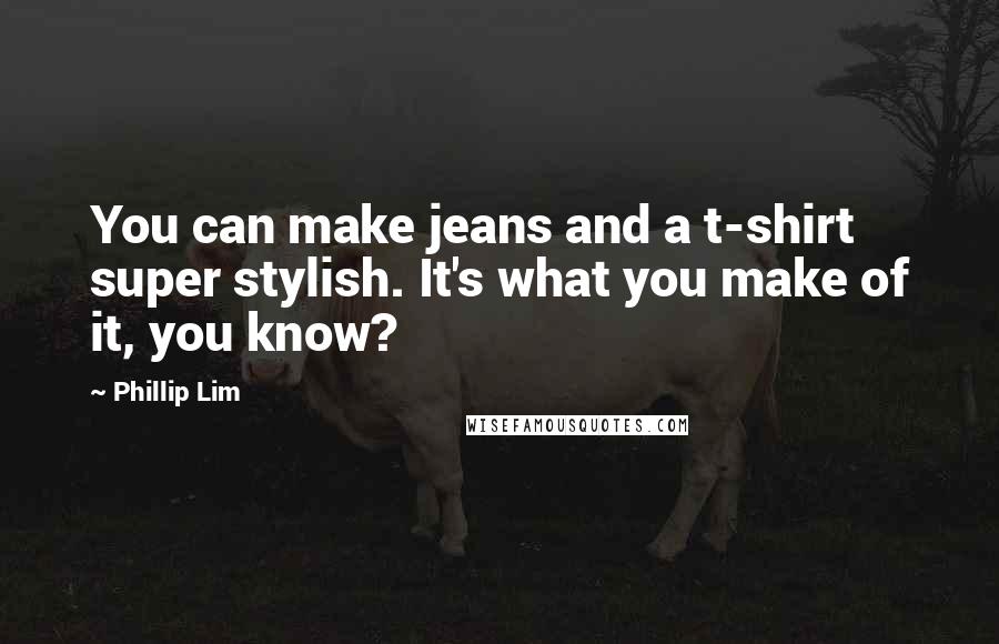 Phillip Lim Quotes: You can make jeans and a t-shirt super stylish. It's what you make of it, you know?