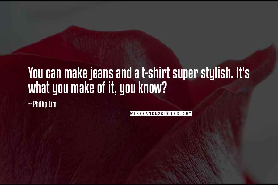 Phillip Lim Quotes: You can make jeans and a t-shirt super stylish. It's what you make of it, you know?