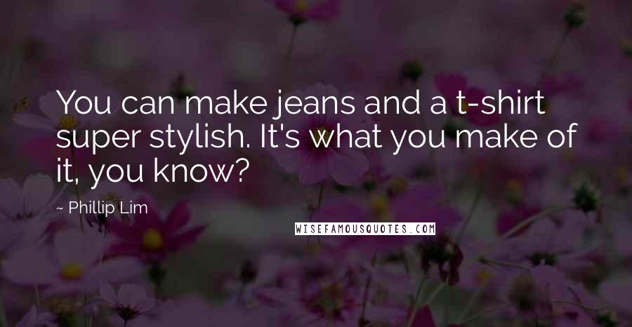 Phillip Lim Quotes: You can make jeans and a t-shirt super stylish. It's what you make of it, you know?