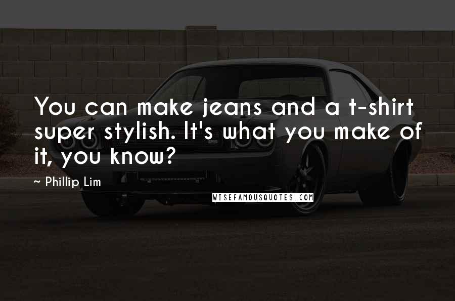 Phillip Lim Quotes: You can make jeans and a t-shirt super stylish. It's what you make of it, you know?