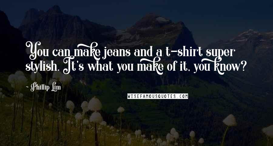 Phillip Lim Quotes: You can make jeans and a t-shirt super stylish. It's what you make of it, you know?