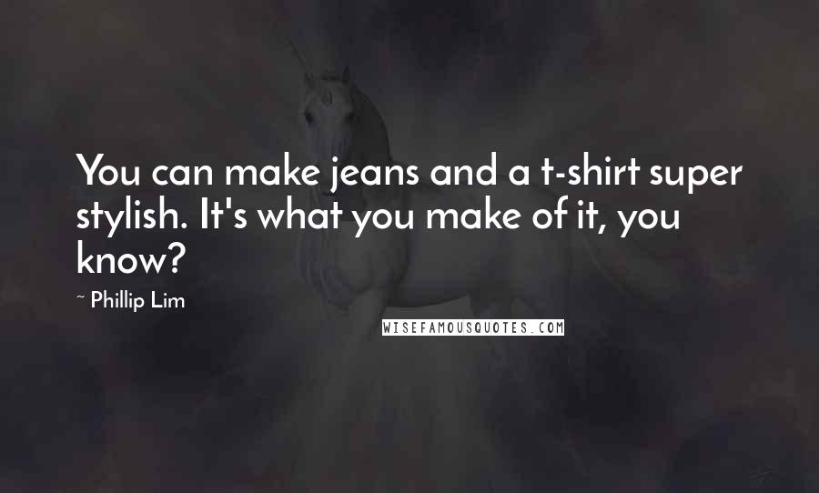 Phillip Lim Quotes: You can make jeans and a t-shirt super stylish. It's what you make of it, you know?