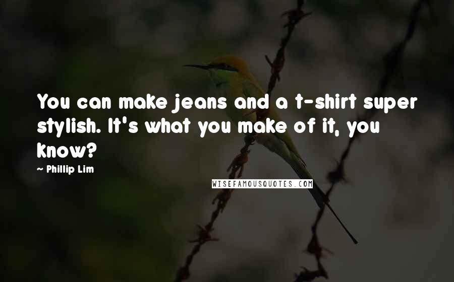 Phillip Lim Quotes: You can make jeans and a t-shirt super stylish. It's what you make of it, you know?