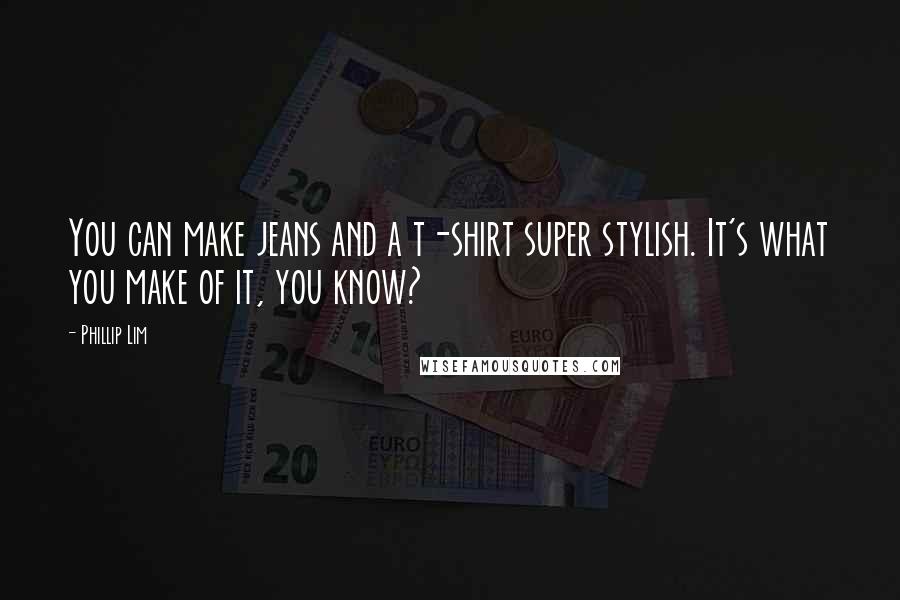 Phillip Lim Quotes: You can make jeans and a t-shirt super stylish. It's what you make of it, you know?