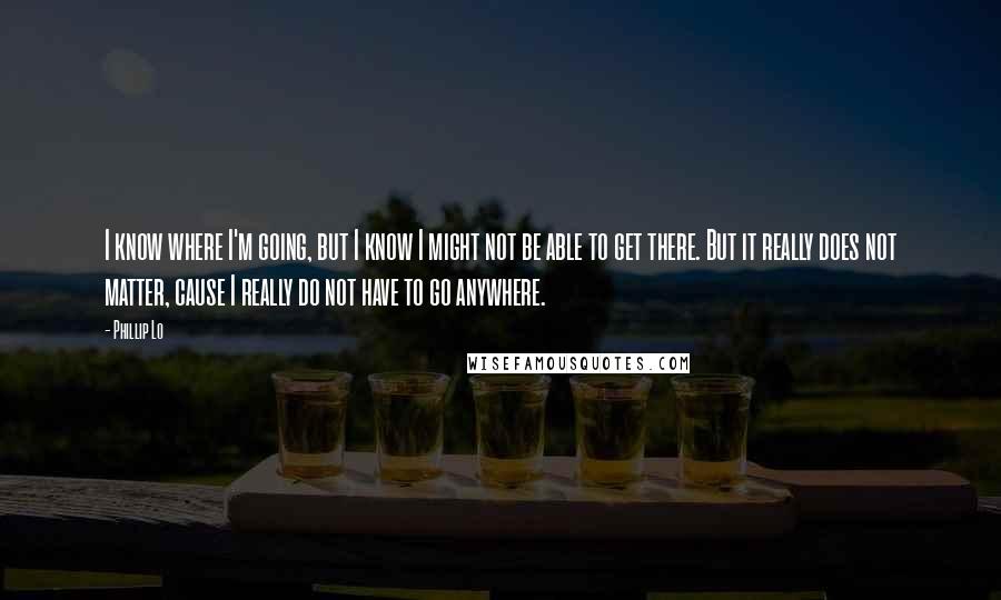 Phillip Lo Quotes: I know where I'm going, but I know I might not be able to get there. But it really does not matter, cause I really do not have to go anywhere.