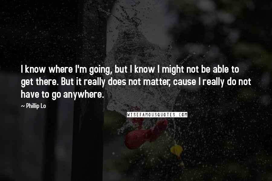 Phillip Lo Quotes: I know where I'm going, but I know I might not be able to get there. But it really does not matter, cause I really do not have to go anywhere.