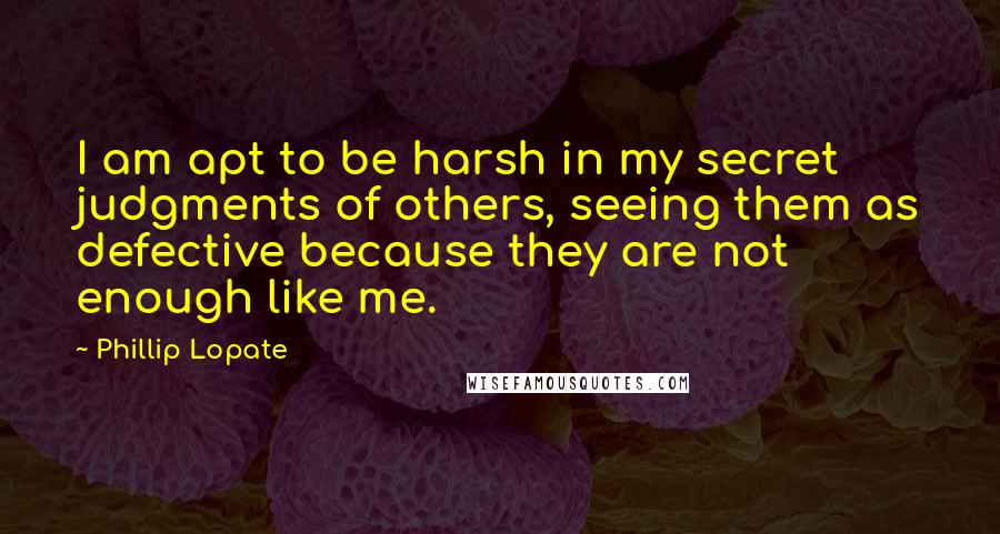Phillip Lopate Quotes: I am apt to be harsh in my secret judgments of others, seeing them as defective because they are not enough like me.