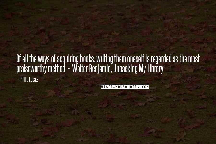 Phillip Lopate Quotes: Of all the ways of acquiring books, writing them oneself is regarded as the most praiseworthy method. -  Walter Benjamin, Unpacking My Library