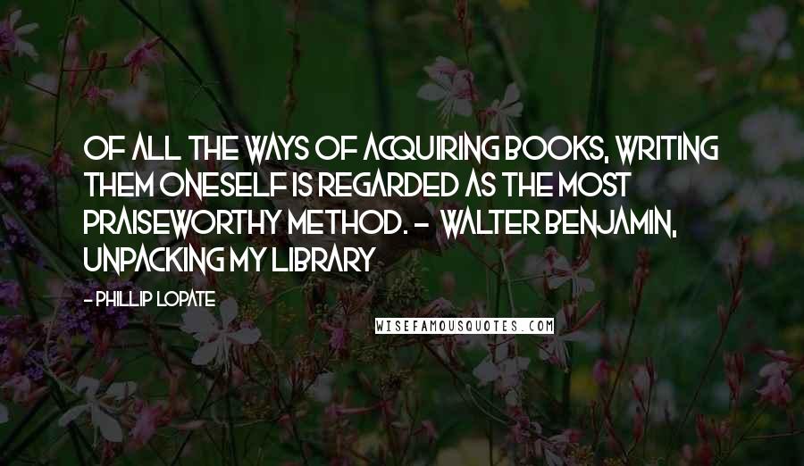 Phillip Lopate Quotes: Of all the ways of acquiring books, writing them oneself is regarded as the most praiseworthy method. -  Walter Benjamin, Unpacking My Library