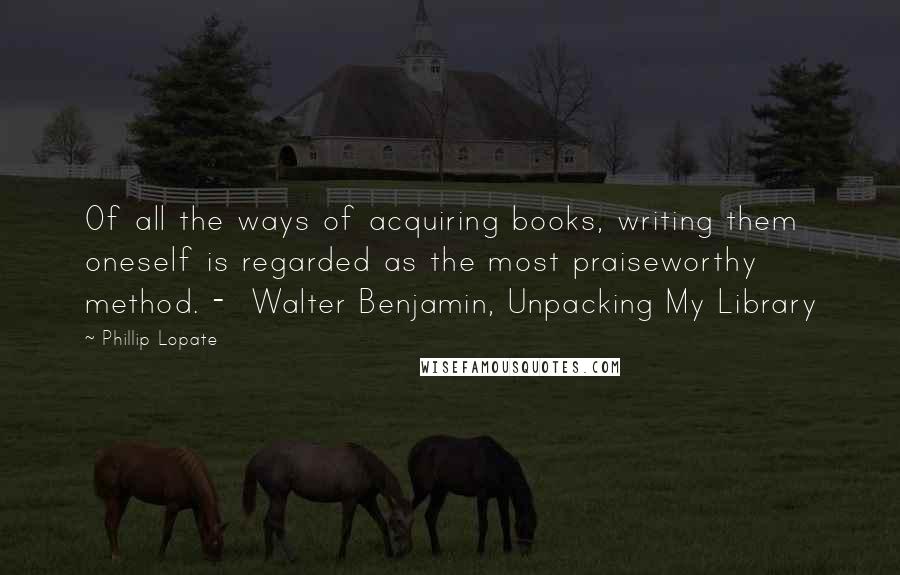 Phillip Lopate Quotes: Of all the ways of acquiring books, writing them oneself is regarded as the most praiseworthy method. -  Walter Benjamin, Unpacking My Library