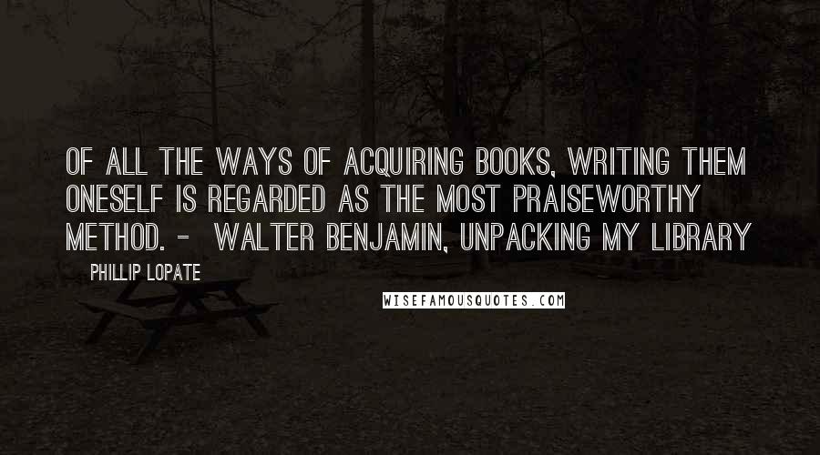 Phillip Lopate Quotes: Of all the ways of acquiring books, writing them oneself is regarded as the most praiseworthy method. -  Walter Benjamin, Unpacking My Library