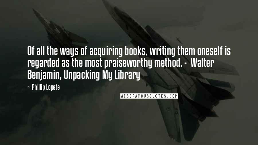 Phillip Lopate Quotes: Of all the ways of acquiring books, writing them oneself is regarded as the most praiseworthy method. -  Walter Benjamin, Unpacking My Library