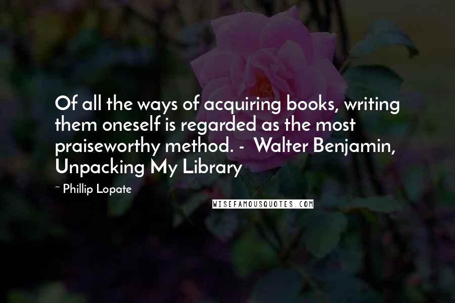 Phillip Lopate Quotes: Of all the ways of acquiring books, writing them oneself is regarded as the most praiseworthy method. -  Walter Benjamin, Unpacking My Library