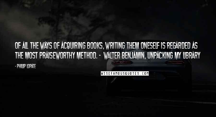 Phillip Lopate Quotes: Of all the ways of acquiring books, writing them oneself is regarded as the most praiseworthy method. -  Walter Benjamin, Unpacking My Library