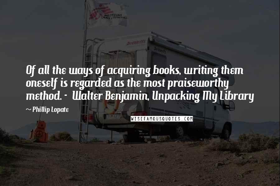 Phillip Lopate Quotes: Of all the ways of acquiring books, writing them oneself is regarded as the most praiseworthy method. -  Walter Benjamin, Unpacking My Library