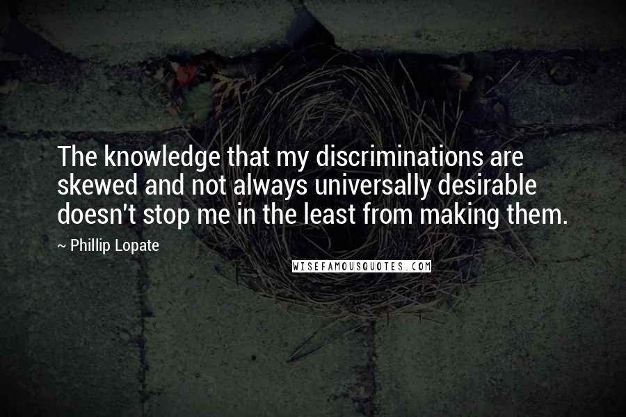 Phillip Lopate Quotes: The knowledge that my discriminations are skewed and not always universally desirable doesn't stop me in the least from making them.