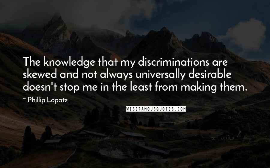 Phillip Lopate Quotes: The knowledge that my discriminations are skewed and not always universally desirable doesn't stop me in the least from making them.
