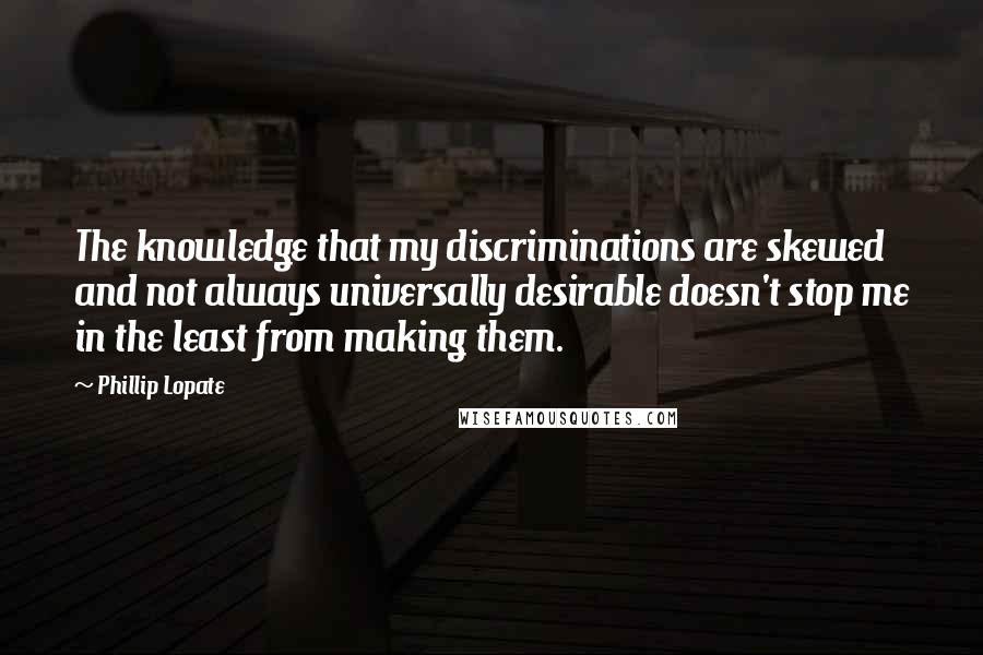 Phillip Lopate Quotes: The knowledge that my discriminations are skewed and not always universally desirable doesn't stop me in the least from making them.