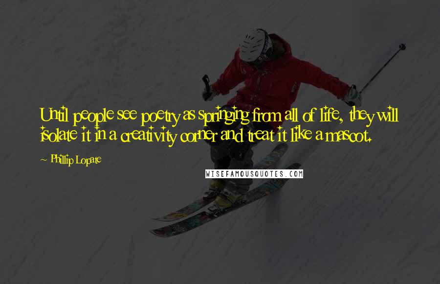 Phillip Lopate Quotes: Until people see poetry as springing from all of life, they will isolate it in a creativity corner and treat it like a mascot.