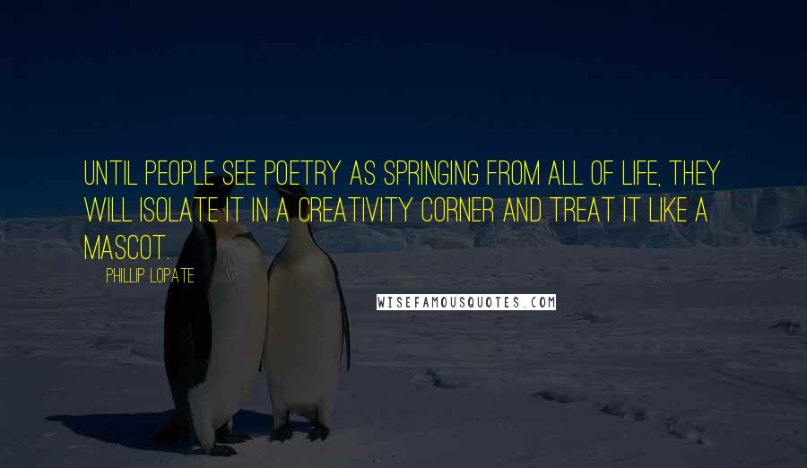 Phillip Lopate Quotes: Until people see poetry as springing from all of life, they will isolate it in a creativity corner and treat it like a mascot.