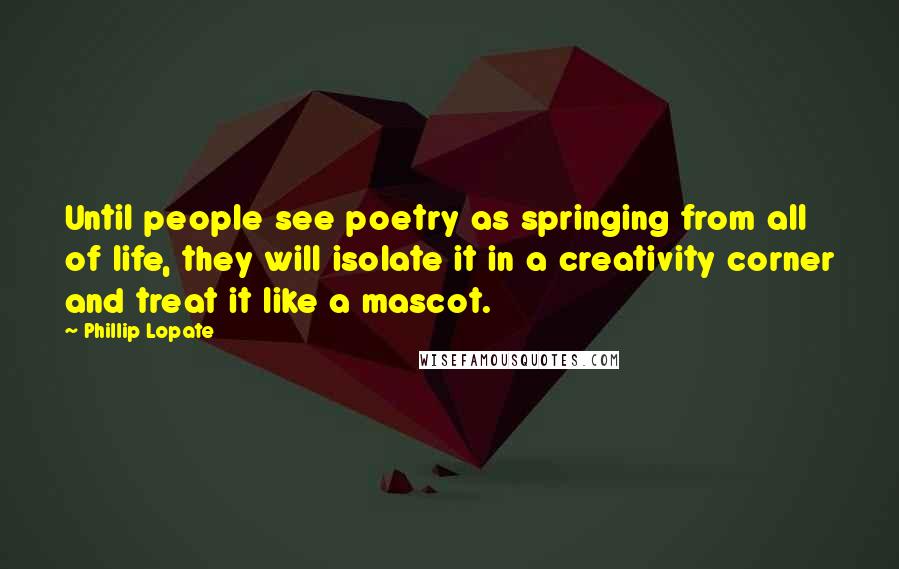 Phillip Lopate Quotes: Until people see poetry as springing from all of life, they will isolate it in a creativity corner and treat it like a mascot.