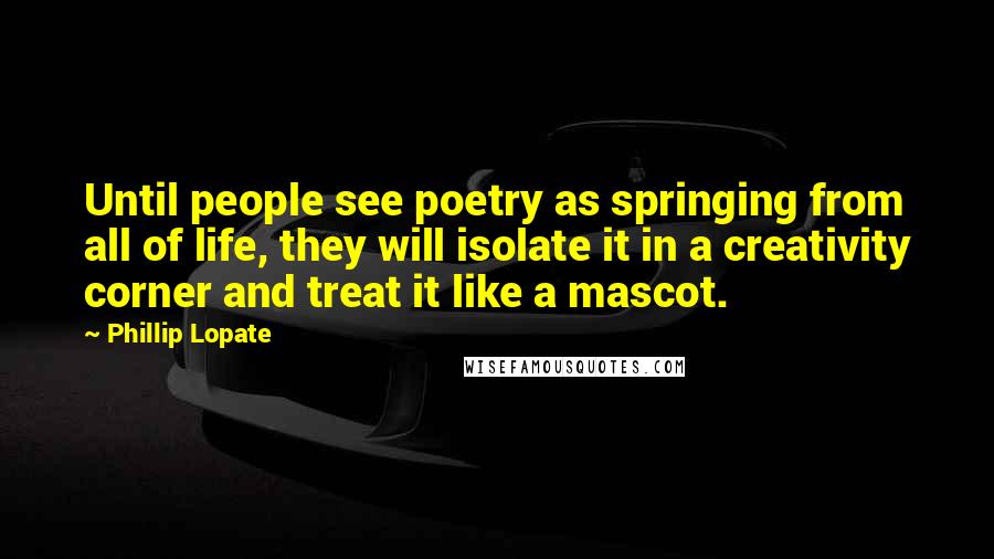 Phillip Lopate Quotes: Until people see poetry as springing from all of life, they will isolate it in a creativity corner and treat it like a mascot.