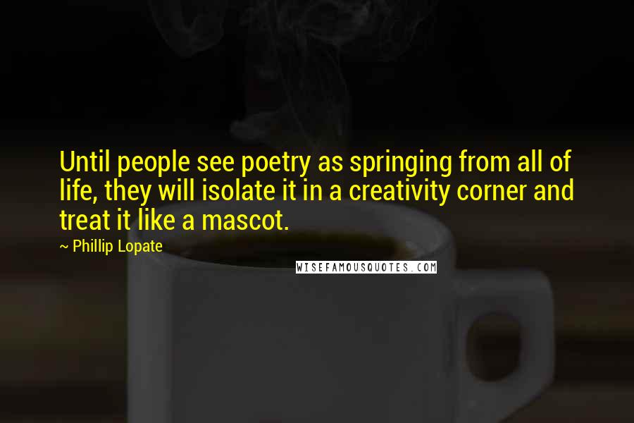 Phillip Lopate Quotes: Until people see poetry as springing from all of life, they will isolate it in a creativity corner and treat it like a mascot.