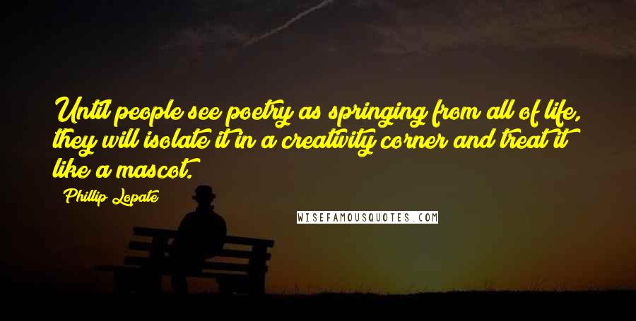Phillip Lopate Quotes: Until people see poetry as springing from all of life, they will isolate it in a creativity corner and treat it like a mascot.