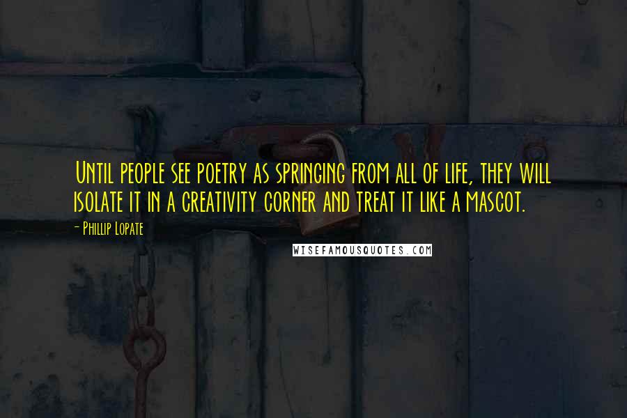 Phillip Lopate Quotes: Until people see poetry as springing from all of life, they will isolate it in a creativity corner and treat it like a mascot.