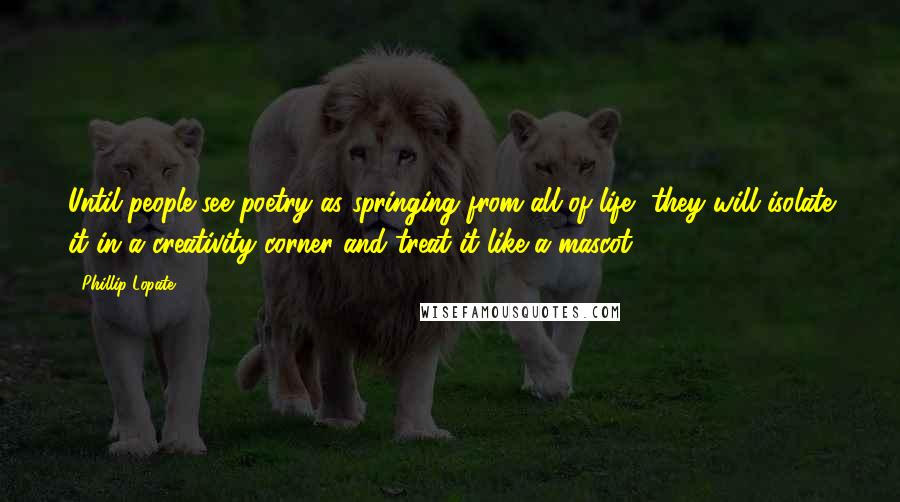 Phillip Lopate Quotes: Until people see poetry as springing from all of life, they will isolate it in a creativity corner and treat it like a mascot.