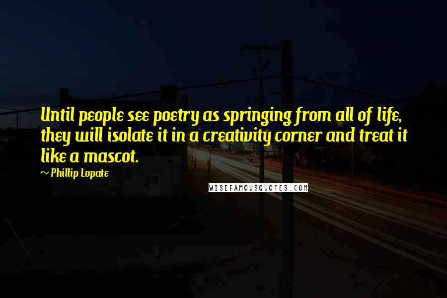 Phillip Lopate Quotes: Until people see poetry as springing from all of life, they will isolate it in a creativity corner and treat it like a mascot.