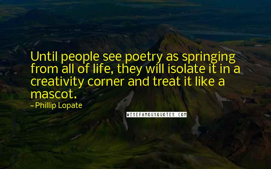 Phillip Lopate Quotes: Until people see poetry as springing from all of life, they will isolate it in a creativity corner and treat it like a mascot.