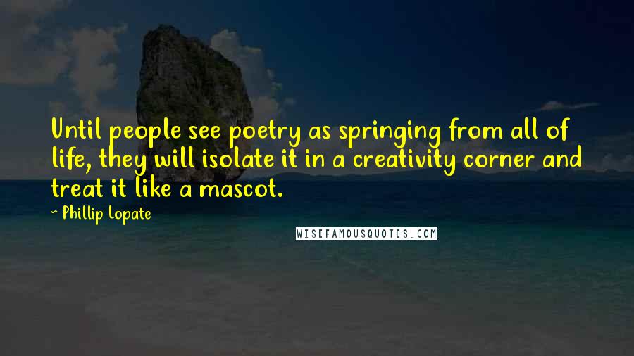 Phillip Lopate Quotes: Until people see poetry as springing from all of life, they will isolate it in a creativity corner and treat it like a mascot.