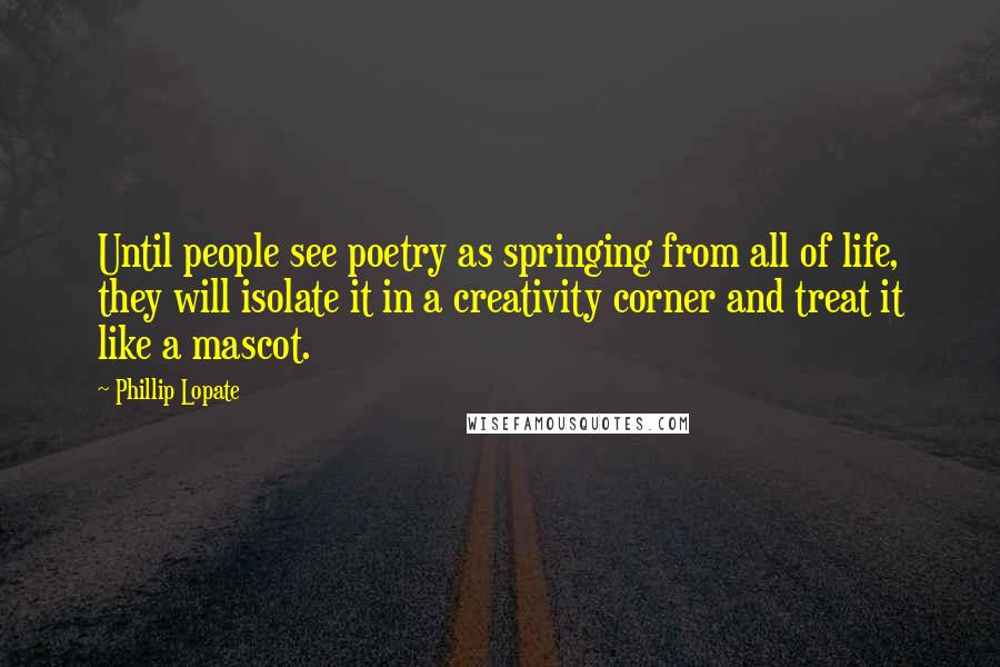Phillip Lopate Quotes: Until people see poetry as springing from all of life, they will isolate it in a creativity corner and treat it like a mascot.
