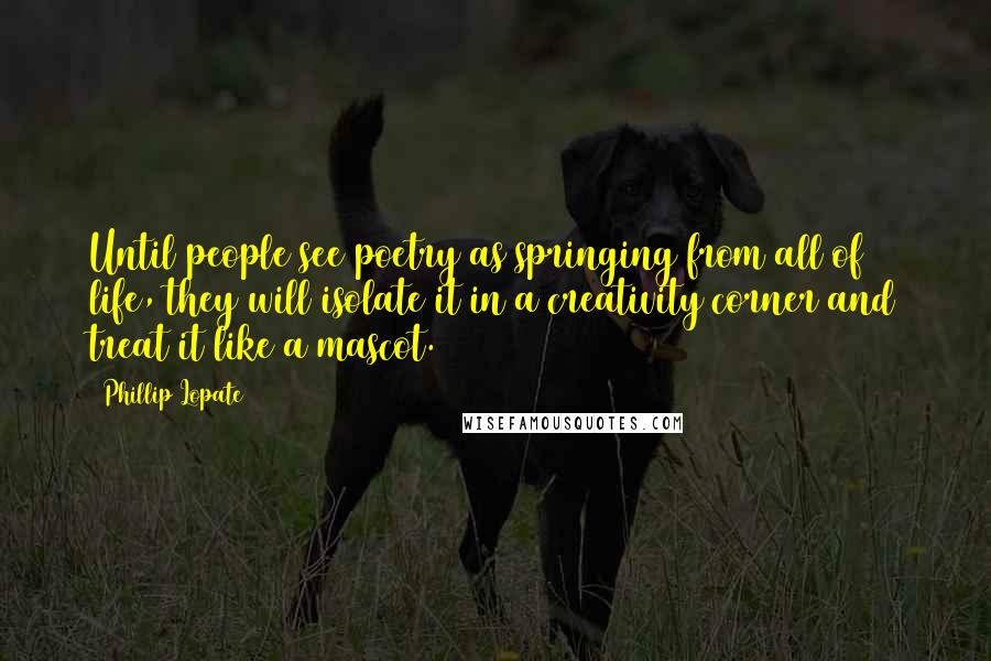 Phillip Lopate Quotes: Until people see poetry as springing from all of life, they will isolate it in a creativity corner and treat it like a mascot.