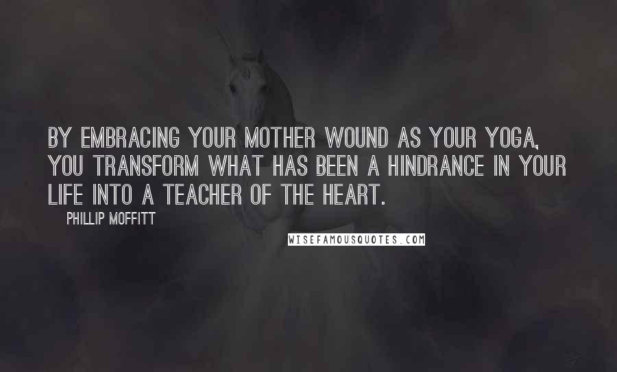 Phillip Moffitt Quotes: By embracing your mother wound as your yoga, you transform what has been a hindrance in your life into a teacher of the heart.