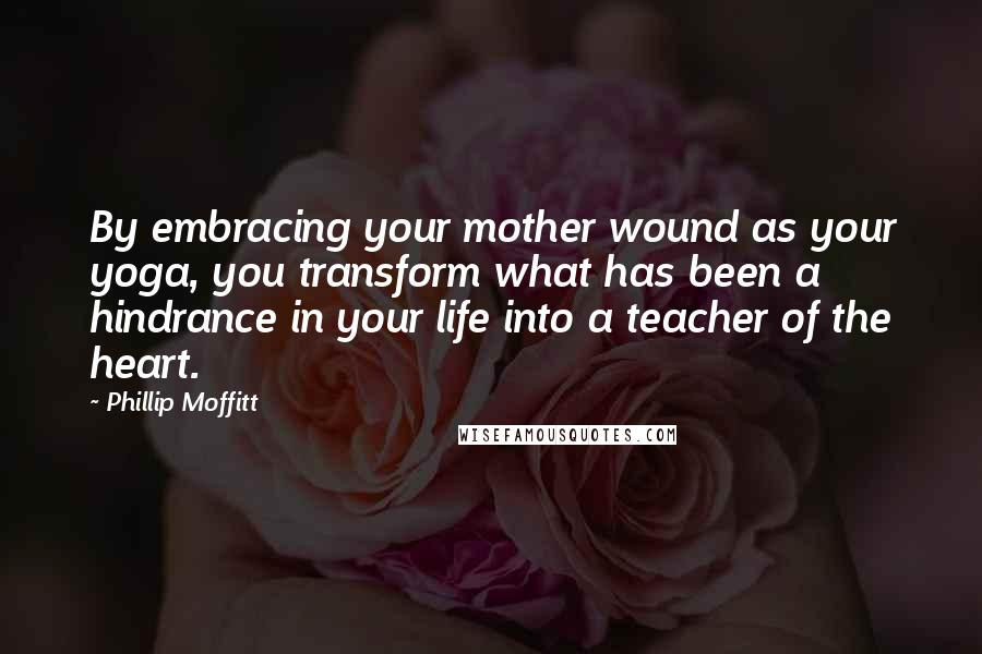 Phillip Moffitt Quotes: By embracing your mother wound as your yoga, you transform what has been a hindrance in your life into a teacher of the heart.