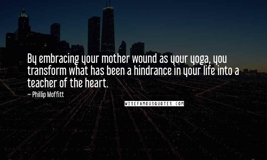 Phillip Moffitt Quotes: By embracing your mother wound as your yoga, you transform what has been a hindrance in your life into a teacher of the heart.