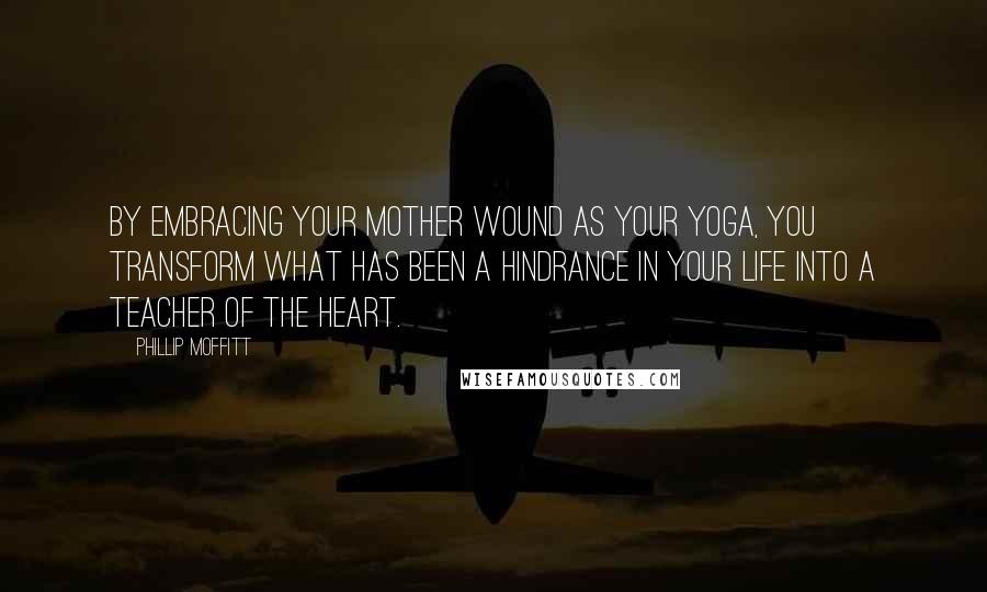 Phillip Moffitt Quotes: By embracing your mother wound as your yoga, you transform what has been a hindrance in your life into a teacher of the heart.