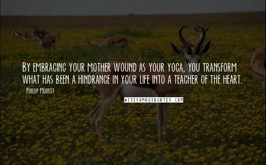 Phillip Moffitt Quotes: By embracing your mother wound as your yoga, you transform what has been a hindrance in your life into a teacher of the heart.