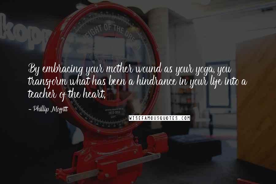 Phillip Moffitt Quotes: By embracing your mother wound as your yoga, you transform what has been a hindrance in your life into a teacher of the heart.