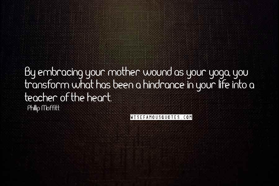 Phillip Moffitt Quotes: By embracing your mother wound as your yoga, you transform what has been a hindrance in your life into a teacher of the heart.