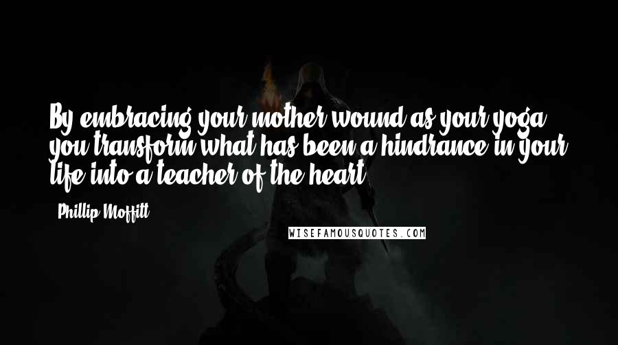 Phillip Moffitt Quotes: By embracing your mother wound as your yoga, you transform what has been a hindrance in your life into a teacher of the heart.