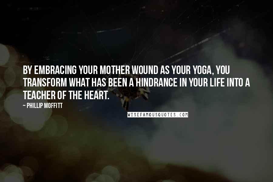 Phillip Moffitt Quotes: By embracing your mother wound as your yoga, you transform what has been a hindrance in your life into a teacher of the heart.