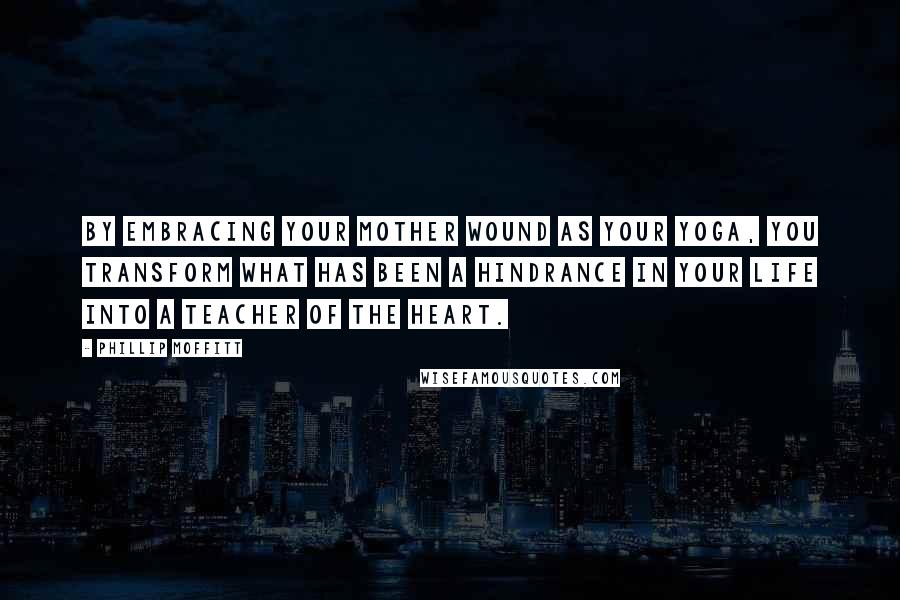 Phillip Moffitt Quotes: By embracing your mother wound as your yoga, you transform what has been a hindrance in your life into a teacher of the heart.