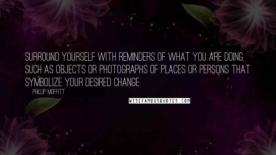 Phillip Moffitt Quotes: Surround yourself with reminders of what you are doing, such as objects or photographs of places or persons that symbolize your desired change.