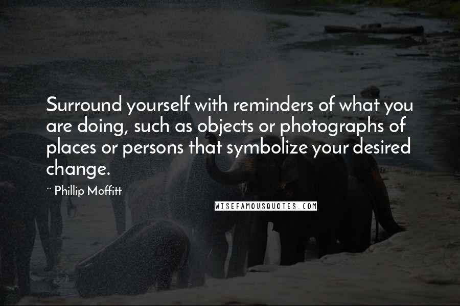Phillip Moffitt Quotes: Surround yourself with reminders of what you are doing, such as objects or photographs of places or persons that symbolize your desired change.