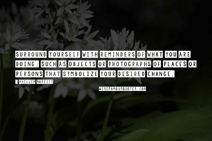 Phillip Moffitt Quotes: Surround yourself with reminders of what you are doing, such as objects or photographs of places or persons that symbolize your desired change.