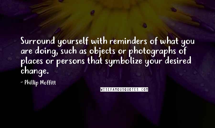 Phillip Moffitt Quotes: Surround yourself with reminders of what you are doing, such as objects or photographs of places or persons that symbolize your desired change.